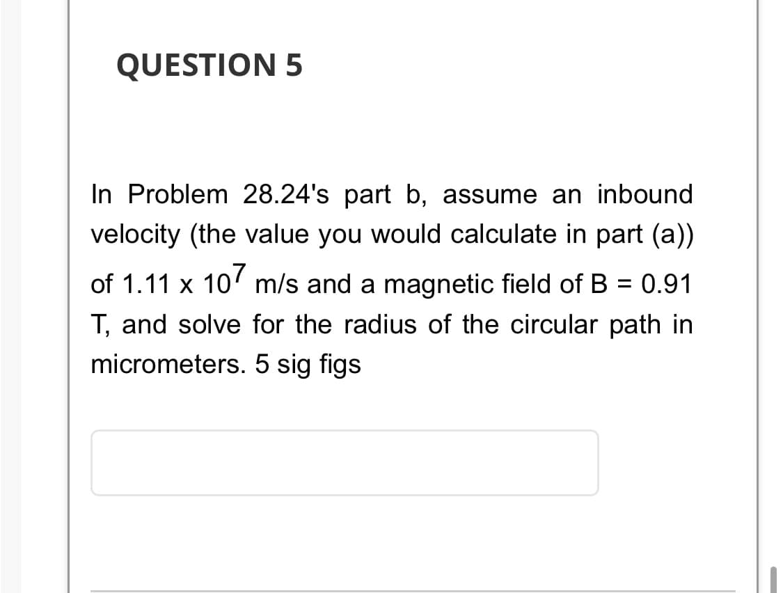 QUESTION 5
In Problem 28.24's part b, assume an inbound
velocity (the value you would calculate in part (a))
of 1.11 x 107 m/s and a magnetic field of B = 0.91
T, and solve for the radius of the circular path in
micrometers. 5 sig figs