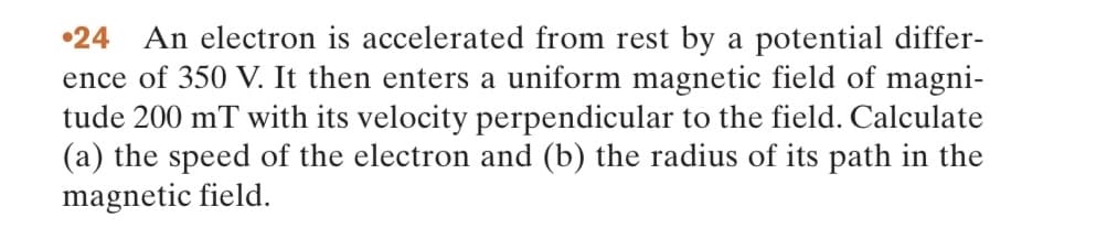 •24 An electron is accelerated from rest by a potential differ-
ence of 350 V. It then enters a uniform magnetic field of magni-
tude 200 mT with its velocity perpendicular to the field. Calculate
(a) the speed of the electron and (b) the radius of its path in the
magnetic field.