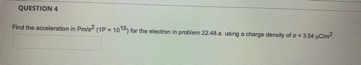 QUESTION 4
Find the acceleration in Pm/s² (1P = 1015) for the electron in problem 22.48.a. using a charge density of a = 3.54 µC/m².