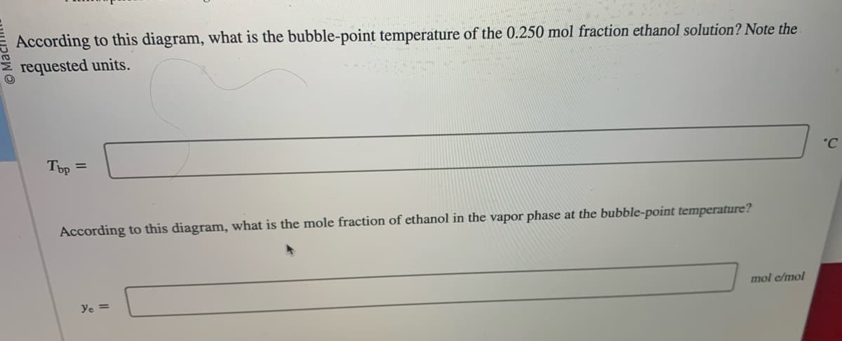 According to this diagram, what is the bubble-point temperature of the 0.250 mol fraction ethanol solution? Note the
requested units.
Top
=
According to this diagram, what is the mole fraction of ethanol in the vapor phase at the bubble-point temperature?
ye =
mol e/mol
°℃