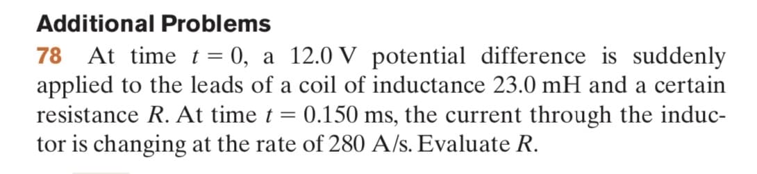 Additional Problems
78 At time t = 0, a 12.0 V potential difference is suddenly
applied to the leads of a coil of inductance 23.0 mH and a certain
resistance R. At time t = 0.150 ms, the current through the induc-
tor is changing at the rate of 280 A/s. Evaluate R.