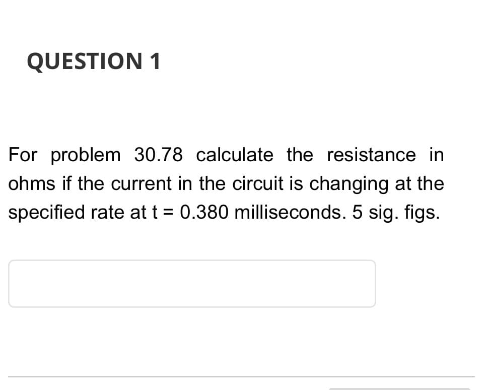 QUESTION 1
For problem 30.78 calculate the resistance in
ohms if the current in the circuit is changing at the
specified rate at t = 0.380 milliseconds. 5 sig. figs.