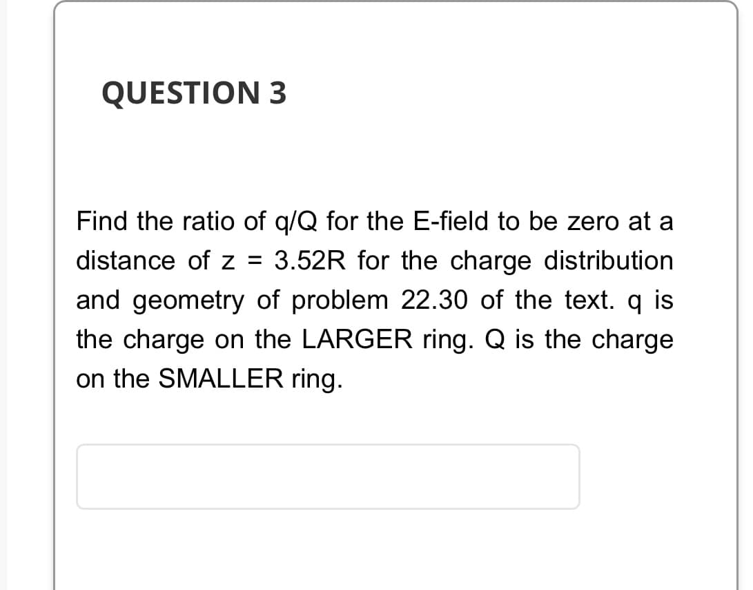 QUESTION 3
Find the ratio of q/Q for the E-field to be zero at a
distance of z = 3.52R for the charge distribution
and geometry of problem 22.30 of the text. q is
the charge on the LARGER ring. Q is the charge
on the SMALLER ring.