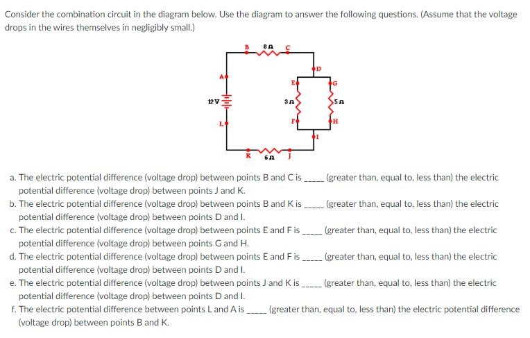 Consider the combination circuit in the diagram below. Use the diagram to answer the following questions. (Assume that the voltage
drops in the wires themselves in negligibly small.)
G
12VE
L
a. The electric potential difference (voltage drop) between points B and C is
(greater than, equal to, less than) the electric
potential difference (voltage drop) between points J and K.
b. The electric potential difference (voltage drop) between points B and K is
(greater than, equal to, less than) the electric
potential difference (voltage drop) between points D and I.
c. The electric potential difference (voltage drop) between points E and F is
potential difference (voltage drop) between points Gand H.
(greater than, equal to, less than) the electric
----
d. The electric potential difference (voltage drop) between points E and Fis,
(greater than, equal to, less than) the electric
potential difference (voltage drop) between points D and I.
e. The electric potential difference (voltage drop) between points J and K is,
(greater than, equal to, less than) the electric
potential difference (voltage drop) between points D and I.
f. The electric potential difference between points L and A is
(greater than, equal to, less than) the electric potential difference
(voltage drop) between points B and K.
