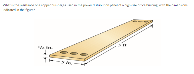 What is the resistance of a copper bus-bar,as used in the power distribution panel of a high-rise office building, with the dimensions
indicated in the figure?
3 ft
1/½ in.
- 5 in.
