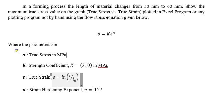 In a forming process the length of material changes from 50 mm to 60 mm. Show the
maximum true stress value on the graph (True Stress vs. True Strain) plotted in Excel Program or any
plotting program not by hand using the flow stress equation given below.
o = Kɛn
Where the parameters are
o : True Stress in MPa
K: Strength Coefficient, K
(210) in MPa,
8: True Strain, ɛ = In ('/)
n : Strain Hardening Exponent, n = 0.27
