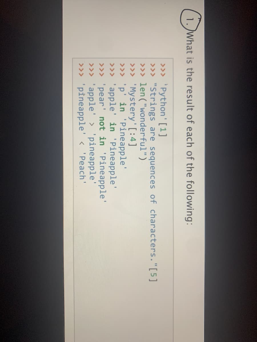 1. What is the result of each of the following:
>» 'Python' [1]
>>> "Strings are sequences of characters."[5]
>>> len("wonderful")
>>> 'Mystery'[:4]
>>> 'p'in 'Pineapple'
>>> 'apple' in 'Pineapple'
>>> 'pear' not in 'Pineapple'
>>> 'apple' > 'pineapple'
>>> 'pineapple' < 'Peach'
