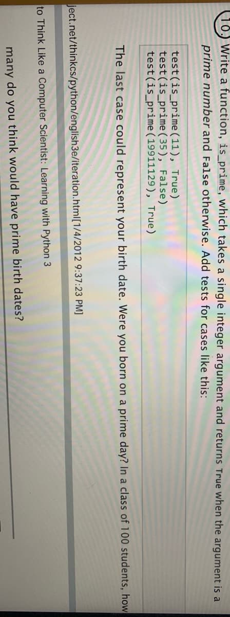 Write a function, is_prime, which takes a single integer argument and returns True when the argument is a
prime number and False otherwise. Add tests for cases like this:
test(is_prime (11), True)
test(is_prime ( 35), False)
test(is_prime ( 19911129), True)
The last case could represent your birth date. Were you born on a prime day? In a class of 100 students, how
ject.net/thinkcs/python/english3e/iteration.html[1/4/2012 9:37:23 PM]
to Think Like a Computer Scientist: Learning with Python 3
many do you think would have prime birth dates?
