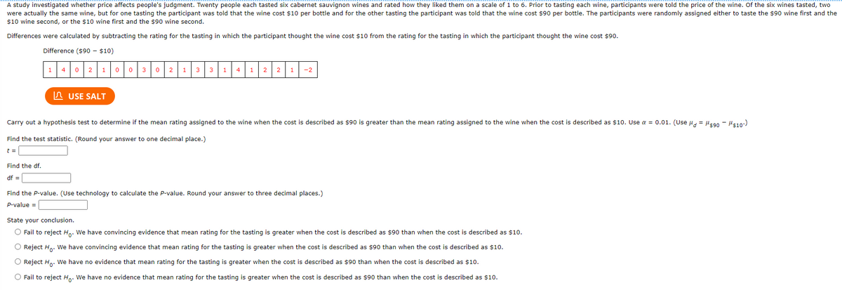 A study investigated whether price affects people's judgment. Twenty people each tasted six cabernet sauvignon wines and rated how they liked them on a scale of 1 to 6. Prior to tasting each wine, participants were told the price of the wine. Of the six wines tasted, two
were actually the same wine, but for one tasting the participant was told that the wine cost $10 per bottle and for the other tasting the participant was told that the wine cost $90 per bottle. The participants were randomly assigned either to taste the $90 wine first and the
$10 wine second, or the $10 wine first and the $90 wine second.
Differences were calculated by subtracting the rating for the tasting in which the participant thought the wine cost $10 from the rating for the tasting in which the participant thought the wine cost $90.
Difference ($90 - $10)
1
0 21
4
3
1
3
3
4
1
2
2
-2
In USE SALT
Carry out a hypothesis test to determine if the mean rating assigned to the wine when the cost is described as $90 is greater than the mean rating assigned to the wine when the cost is described as $10. Use a = 0.01. (Use u = He90 - HE10:)
Find the test statistic. (Round your answer to one decimal place.)
t =
Find the df.
df =
Find the P-value. (Use technology to calculate the P-value. Round your answer to three decimal places.)
p-value =
State your conclusion.
O Fail to reject H.. We have convincing evidence that mean rating for the tasting is greater when the cost is described as $90 than when the cost is described as $10.
O Reject H.. We have convincing evidence that mean rating for the tasting is greater when the cost is described as $90 than when the cost is described as $10.
O Reject H.. We have no evidence that mean rating for the tasting is greater when the cost is described as $90 than when the cost is described as $10.
O Fail to reject H. We have no evidence that mean rating for the tasting is greater when the cost is described as $90 than when the cost is described as $10.

