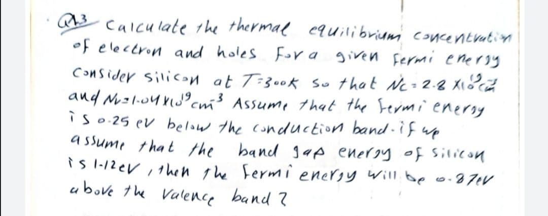 calculate the thermal equilibriumi concentration
of electron and holes Fora given Fermi enersy
Consider silicon at T-300k so that Nc= 2.8 X1
and Ni=l.o4 klJ°cm³ Assume that the Fermi enersy
is o 25 ev below the conduction band-if up
a ssume that the
band 1ap energy of silicon
is I-12eV , 1hen te Fermi enersy will. be o.87tV
ubove the Valence band ?
