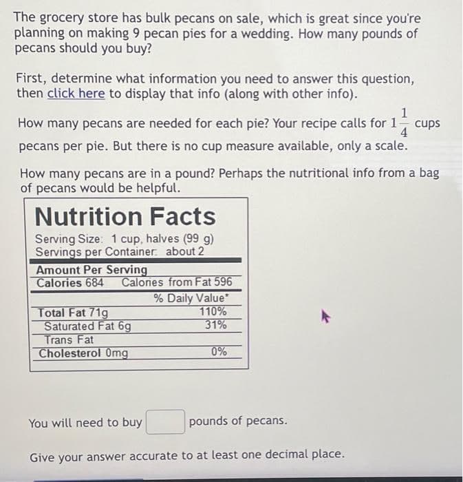 The grocery store has bulk pecans on sale, which is great since you're
planning on making 9 pecan pies for a wedding. How many pounds of
pecans should you buy?
First, determine what information you need to answer this question,
then click here to display that info (along with other info).
1
How many pecans are needed for each pie? Your recipe calls for 1
pecans per pie. But there is no cup measure available, only a scale.
cups
How many pecans are in a pound? Perhaps the nutritional info from a bag
of pecans would be helpful.
Nutrition Facts
Serving Size: 1 cup, halves (99 g)
Servings per Container about 2
Amount Per Serving
Calories 684
Calories from Fat 596
% Daily Value*
Total Fat 71g
Saturated Fat 6g
Trans Fat
Cholesterol Omg
110%
31%
0%
You will need to buy
pounds of pecans.
Give your answer accurate to at least one decimal place.