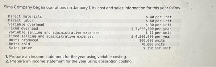 Sims Company began operations on January 1. Its cost and sales information for this year follow.
$ 40 per unit
$ 60 per unit
$ 30 per unit
$ 7,000,000 per year
$ 11 per unit
Direct materials
Direct labor
Variable overhead
Fixed overhead
Variable selling and administrative expenses
Fixed selling and administrative expenses
Units produced
Units sold
Sales price
$ 4,500,000 per year
100,000 units
70,000 units
$ 350 per unit
1. Prepare an income statement for the year using variable costing.
2. Prepare an income statement for the year using absorption costing.