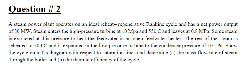 Question # 2
A steam power plant operates on an ideal reheat- regenerative Rankine cycle and has a net power output
of 80 MW. Steam enters the high-pressure turbine at 10 Mpa and 550 C and leaves at 0.8 MPa. Some steam
is extracted at this pressure to heat the feedwater in an open feedwater heater. The rest of the steam is
reheated to 500 C and is expanded in the low-pressure turbine to the condenser pressure of 10 kPa. Show
the cyele on a T-s diagram with respect to saturation lines and determine (a) the mass flow rate of steam
through the boiler and (b) the thermal efficiency of the cycle
