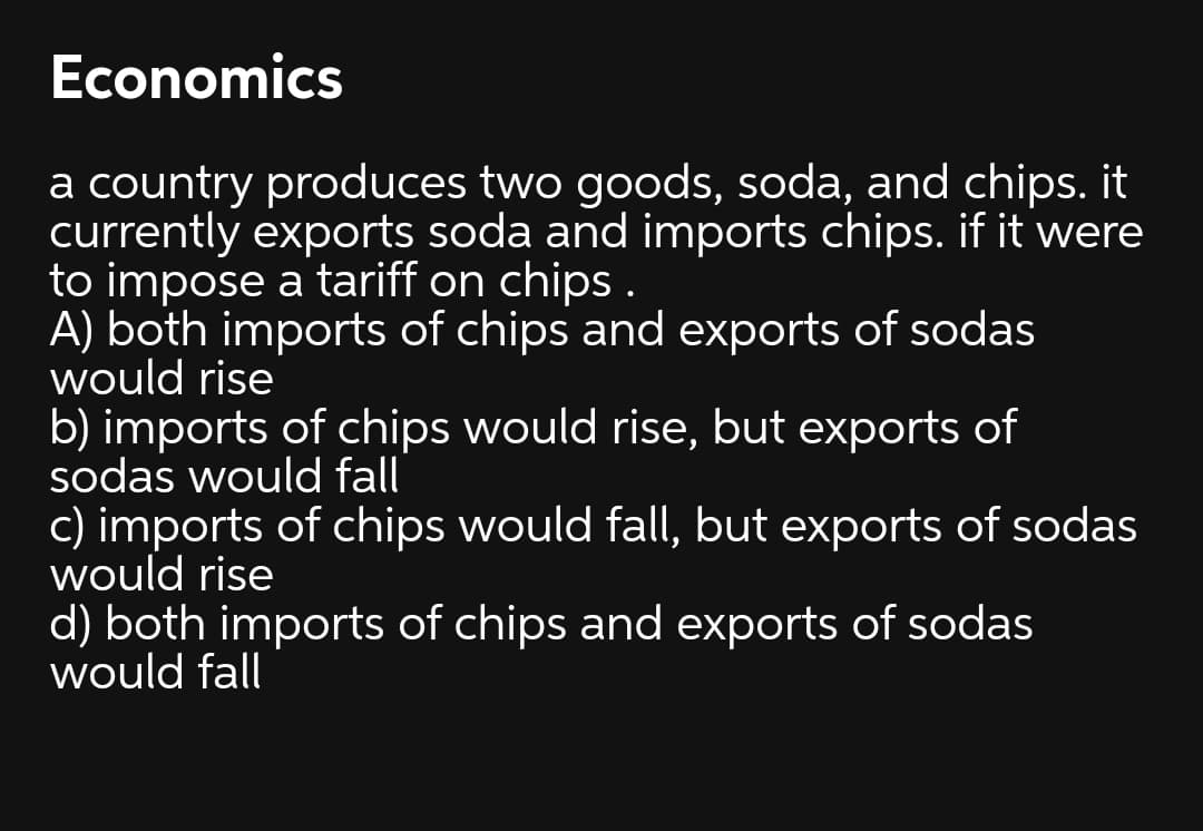 Economics
a country produces two goods, soda, and chips. it
currently exports soda and imports chips. if it were
to impose a tariff on chips .
A) both imports of chips and exports of sodas
would rise
b) imports of chips would rise, but exports of
sodas would fall
c) imports of chips would fall, but exports of sodas
would rise
d) both imports of chips and exports of sodas
would fall
