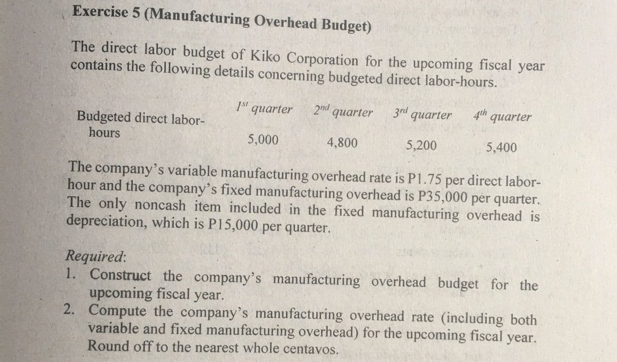 Exercise 5 (Manufacturing Overhead Budget)
The direct labor budget of Kiko Corporation for the upcoming fiscal year
contains the following details concerning budgeted direct labor-hours.
1s' quarter
2nd quarter
3rd quarter
4th quarter
Budgeted direct labor-
hours
5,000
4,800
5,200
5,400
The company's variable manufacturing overhead rate is P1.75 per direct labor-
hour and the company's fixed manufacturing overhead is P35,000 per quarter.
The only noncash item included in the fixed manufacturing overhead is
depreciation, which is P15,000 per quarter.
Required:
1. Construct the company's manufacturing overhead budget for the
upcoming fiscal year.
2. Compute the company's manufacturing overhead rate (including both
variable and fixed manufacturing overhead) for the upcoming fiscal year.
Round off to the nearest whole centavos.
