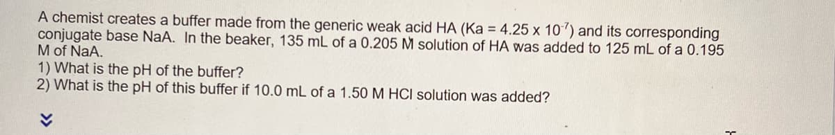 A chemist creates a buffer made from the generic weak acid HA (Ka = 4.25 x 10-7) and its corresponding
conjugate base NaA. In the beaker, 135 mL of a 0.205 M solution of HA was added to 125 mL of a 0.195
M of NaA.
1) What is the pH of the buffer?
2) What is the pH of this buffer if 10.0 mL of a 1.50 M HCI solution was added?
T