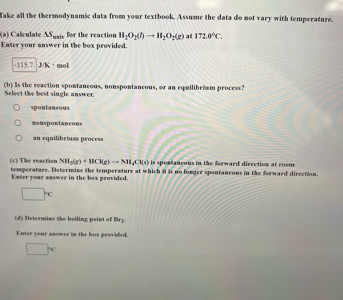 Take all the thermodynamic data from your textbook. Assume the data do not vary with temperature.
(a) Calculate ASuniv for the reaction H₂O₂(1)→ H₂O2(g) at 172.0°C.
Enter your answer in the box provided.
-115.73 J/K mol
(b) Is the reaction spontaneous, nonspontaneous, or an equilibrium process?
Select the best single answer.
spontaneous
nonspontaneous
an equilibrium process
(c) The reaction NH3(g) + HCl(g) → NH4Cl(s) is spontaneous in the forward direction at room
temperature. Determine the temperature at which it is no longer spontaneous in the forward direction.
Enter your answer in the box provided.
°C
(d) Determine the boiling point of Br₂.
Enter your answer in the box provided.
°C