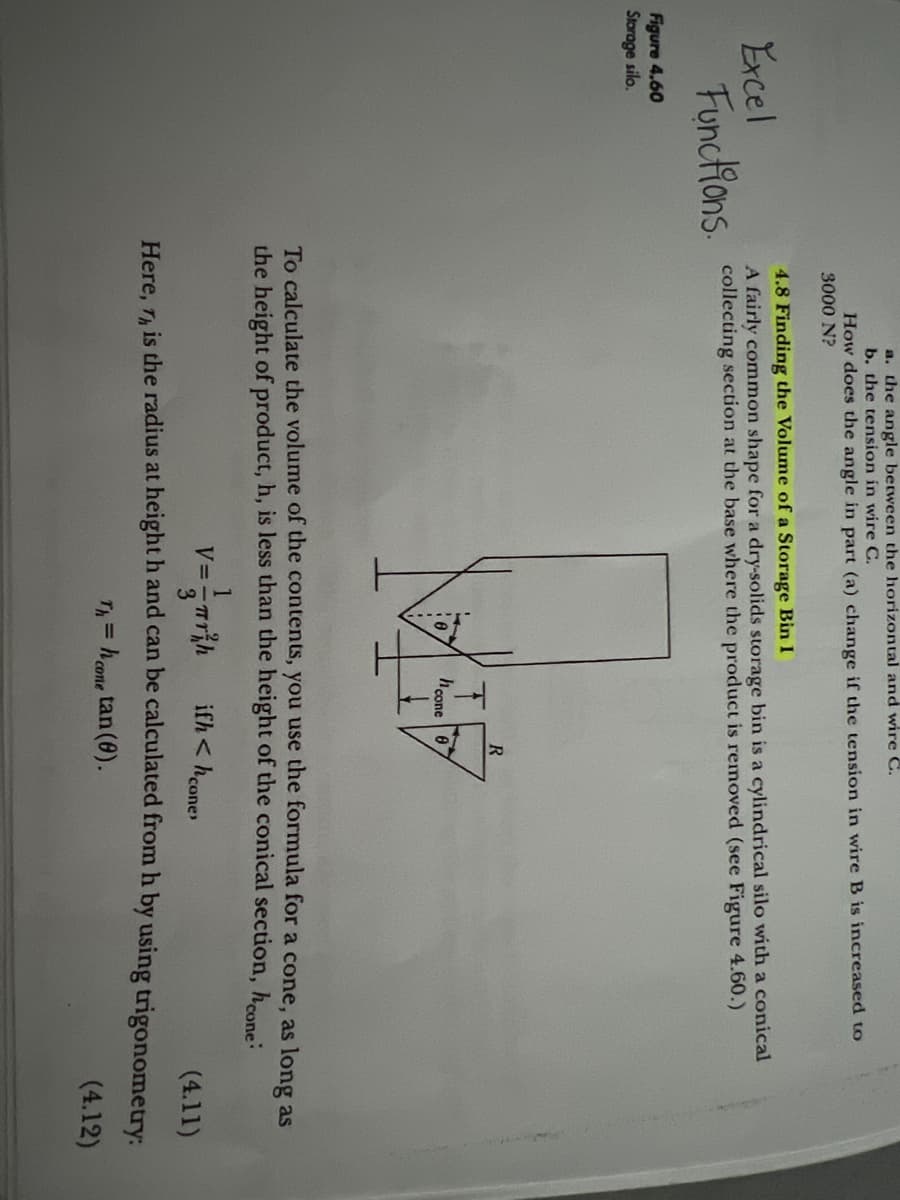 a. the angle between the horizontal and wire C.
b. the tension in wire C.
Figure 4.60
Storage silo.
How does the angle in part (a) change if the tension in wire B is increased to
3000 N?
4.8 Finding the Volume of a Storage Bin I
Excel
A fairly common shape for a dry-solids storage bin is a cylindrical silo with a conical
Functions collecting section at the base where the product is removed (see Figure 4.60.)
hcone
R
To calculate the volume of the contents, you use the formula for a cone, as long as
the height of product, h, is less than the height of the conical section, hone:
V=- th
ifh <hcone
(4.11)
Here, Th, is the radius at height h and can be calculated from h by using trigonometry:
Th=
h = h cone tan (0).
(4.12)