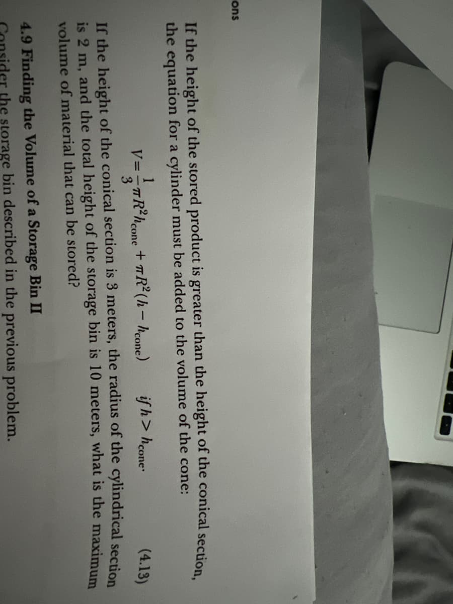 ons
If the height of the stored product is greater than the height of the conical section,
the equation for a cylinder must be added to the volume of the cone:
if h> h cone
(4.13)
If the height of the conical section is 3 meters, the radius of the cylindrical section
is 2 m, and the total height of the storage bin is 10 meters, what is the maximum
volume of material that can be stored?
1
V==TR²hcone
v==TR²h cone
+ TR²(h-hcone)
4.9 Finding the Volume of a Storage Bin II
er the storage bin described in the previous problem.