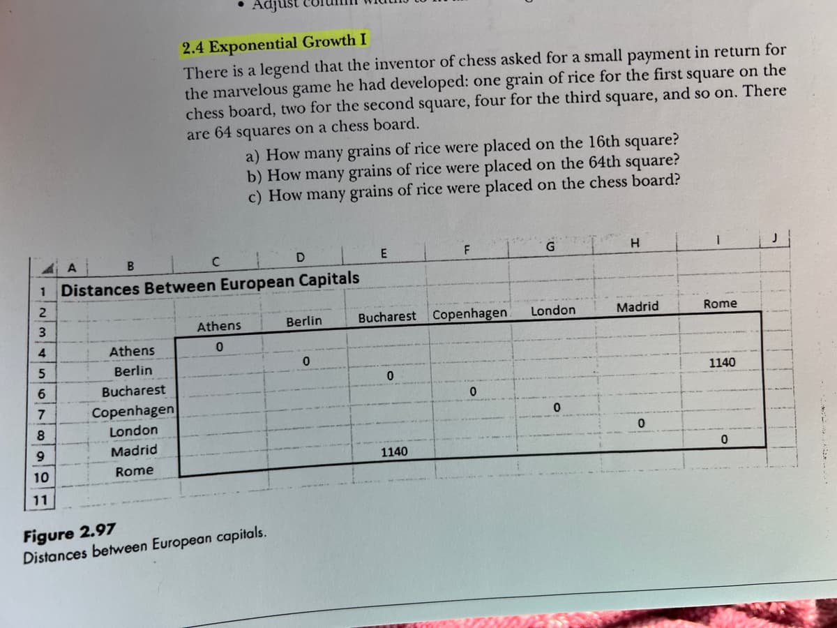 A
B
Athens
Berlin
Bucharest
Copenhagen
London
Madrid
Rome
• Adjust
2.4 Exponential Growth I
There is a legend that the inventor of chess asked for a small payment in return for
the marvelous game he had developed: one grain of rice for the first square on the
chess board, two for the second square, four for the third square, and so on. There
are 64 squares on a chess board.
C
1 Distances Between European Capitals
2
3
4
5
6
7
8
9
10
11
a) How many grains of rice were placed on the 16th square?
b) How many grains of rice were placed on the 64th square?
c) How many grains of rice were placed on the chess board?
Athens
0
D
Figure 2.97
Distances between European capitals.
Berlin
0
E
Bucharest Copenhagen
0
F
1140
0
London
H
Madrid
0
Rome
1140
0