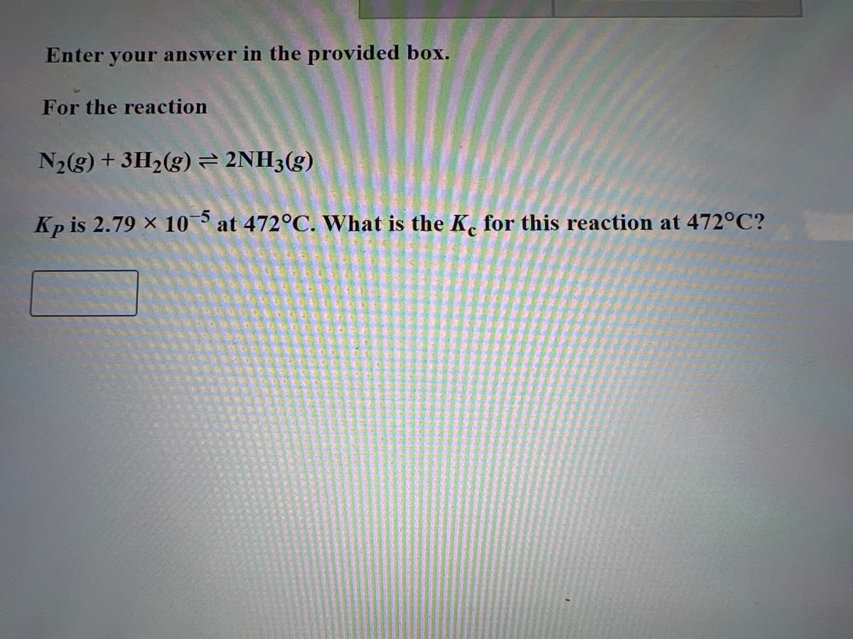 Enter your answer in the provided box.
For the reaction
N₂(g) + 3H₂(g) → 2NH3(g)
Kp is 2.79 x 105 at 472°C. What is the Ke for this reaction at 472°C?