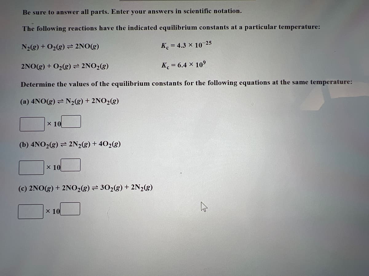 Be sure to answer all parts. Enter your answers in scientific notation.
The following reactions have the indicated equilibrium constants at a particular temperature:
N₂(g) + O₂(g) = 2NO(g)
Kc = 4.3 × 10-25
2NO(g) + O₂(g) = 2NO₂(g)
Kc = 6.4 × 10⁹
Determine the values of the equilibrium constants for the following equations at the same temperature:
(a) 4NO(g) = N₂(g) + 2NO₂(g)
x 10
(b) 4NO₂(g) = 2N₂(g) + 40₂(g)
x 10
(c) 2NO(g) + 2NO₂(g) = 30₂(g) + 2N₂(g)
x 10
h