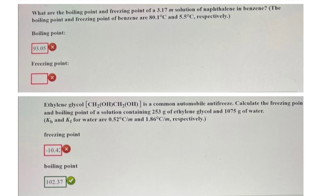 What are the boiling point and freezing point of a 3.17 m solution of naphthalene in benzene? (The
boiling point and freezing point of benzene are 80.1°C and 5.5°C, respectively.)
Boiling point:
93.05
Freezing point:
Ethylene glycol [CH₂(OH)CH₂(OH)] is a common automobile antifreeze. Calculate the freezing poin
and boiling point of a solution containing 253 g of ethylene glycol and 1075 g of water.
(K, and Ke for water are 0.52°C/m and 1.86°C/m, respectively.)
freezing point
-10.42X
boiling point
102.37