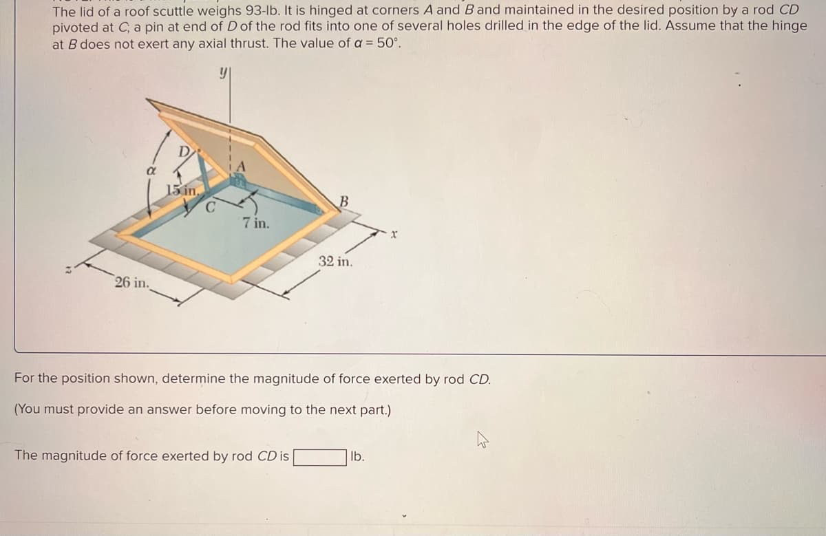 The lid of a roof scuttle weighs 93-lb. It is hinged at corners A and B and maintained in the desired position by a rod CD
pivoted at C, a pin at end of D of the rod fits into one of several holes drilled in the edge of the lid. Assume that the hinge
at B does not exert any axial thrust. The value of a = 50°.
y
26 in.
D
15 in
7 in.
32 in.
For the position shown, determine the magnitude of force exerted by rod CD.
(You must provide an answer before moving to the next part.)
The magnitude of force exerted by rod CD is
lb.