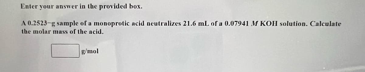 Enter your answer in the provided box.
A 0.2523-g sample of a monoprotic acid neutralizes 21.6 mL of a 0.07941 M KOH solution. Calculate
the molar mass of the acid.
g/mol