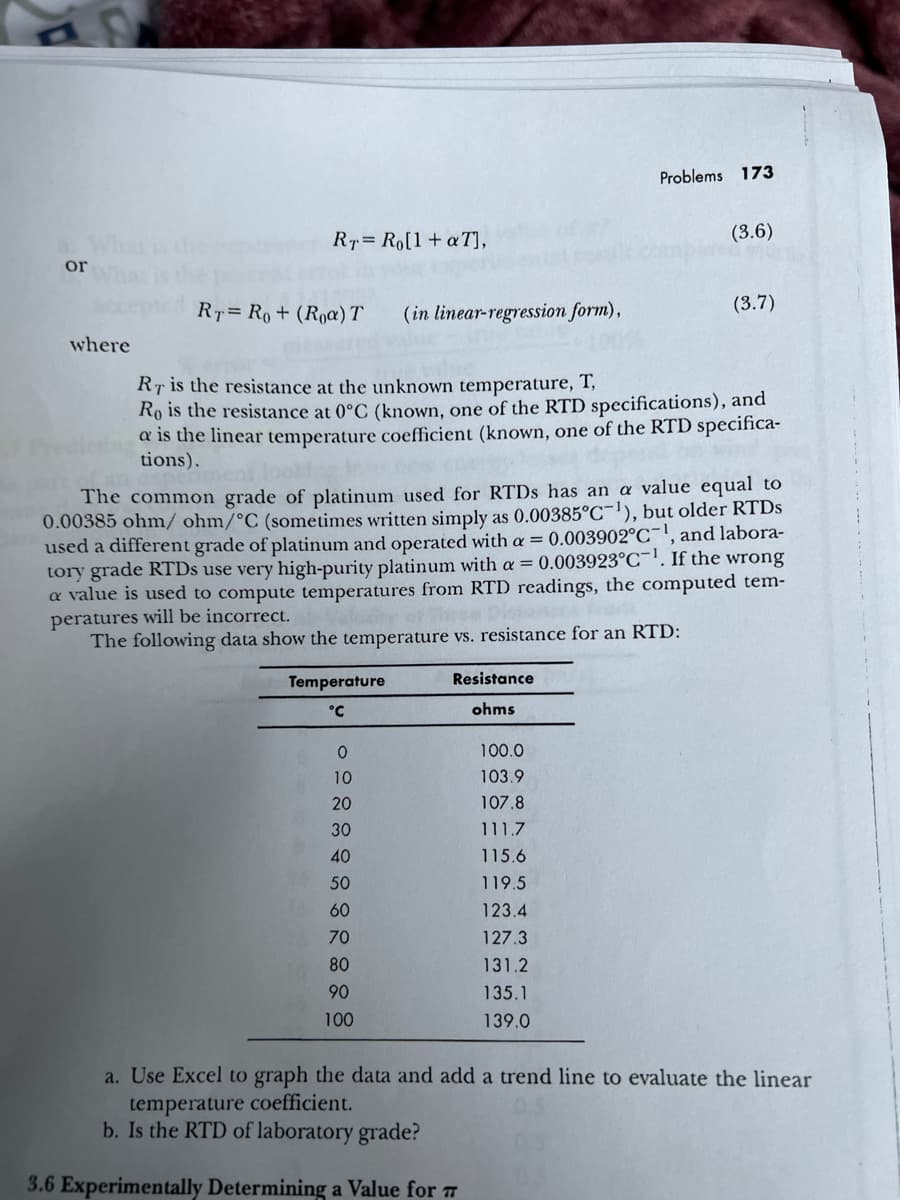 or
where
RT Ro[1 + a T],
RT= Ro+ (Roa) T
(in linear-regression form),
Temperature
°℃
O
10
20
30
40
50
60
70
80
90
100
RT is the resistance at the unknown temperature, T,
Ro is the resistance at 0°C (known, one of the RTD specifications), and
a is the linear temperature coefficient (known, one of the RTD specifica-
tions).
Problems 173
The common grade of platinum used for RTDs has an a value equal to
0.00385 ohm/ ohm/°C (sometimes written simply as 0.00385°C-¹), but older RTDs
used a different grade of platinum and operated with a = 0.003902°C-¹, and labora-
tory grade RTDs use very high-purity platinum with a = 0.003923°C. If the wrong
a value is used to compute temperatures from RTD readings, the computed tem-
peratures will be incorrect.
The following data show the temperature vs. resistance for an RTD:
Resistance
ohms
(3.6)
100.0
103.9
107.8
111.7
115.6
119.5
123.4
127.3
131.2
135.1
139.0
(3.7)
a. Use Excel to graph the data and add a trend line to evaluate the linear
temperature coefficient.
b. Is the RTD of laboratory grade?
3.6 Experimentally Determining a Value for #