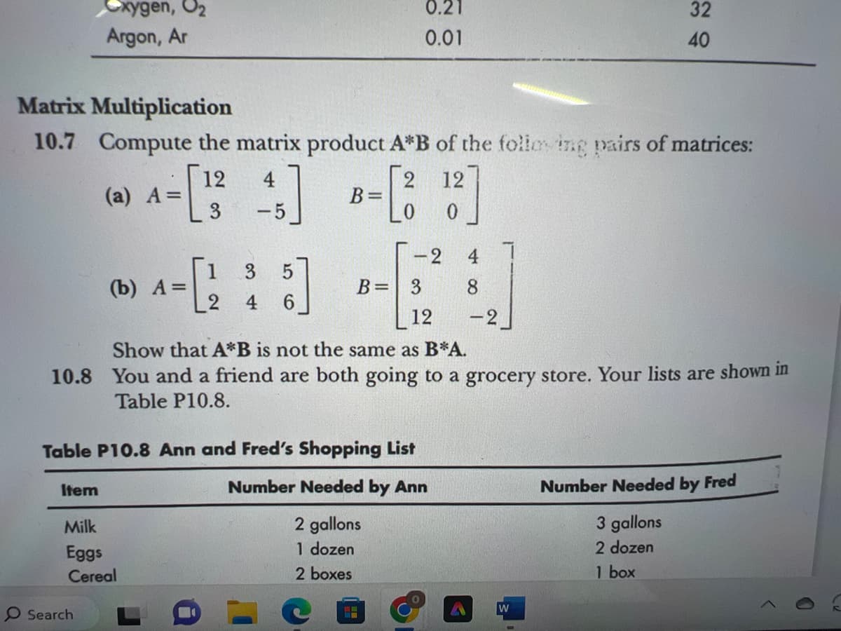 xygen, O₂
Argon, Ar
Item
Matrix Multiplication
10.7 Compute the matrix product A*B of the following pairs of matrices:
12
12
(a) A=
- [3
3
0
O Search
(b) A=
1
3
5
----
4
6
Milk
Eggs
Cereal
-5
D
B=
ů
Show that A*B is not the same as B*A.
10.8 You and a friend are both going to a grocery store. Your lists are shown in
Table P10.8.
Table P10.8 Ann and Fred's Shopping List
Number
Needed by Ann
2 gallons
1 dozen
2 boxes
0.21
0.01
C
-2
B = 3
8
12 -2
32
40
W
Number Needed by Fred
3 gallons
2 dozen
1 box