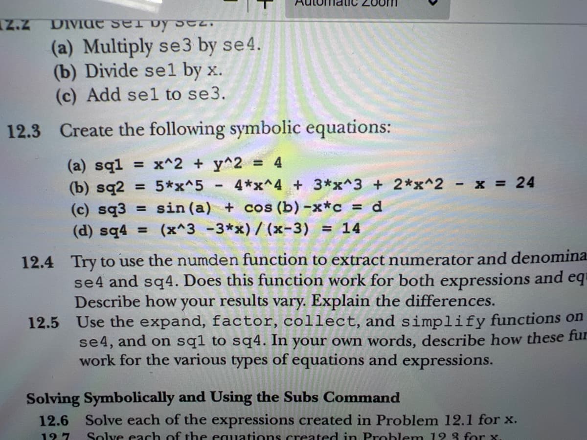 Z.z
Divi ser by
(a) Multiply se 3 by se 4.
(b) Divide sel by x.
(c) Add sel to se3.
12.3 Create the following symbolic equations:
(a) sql = x^2 + y^2 = 4
(b) sq2 = 5*x^5
4*x^4 + 3*x^3 + 2*x^2 - x = 24
(c) sq3= sin (a) + cos (b) -x*c = d
(d) sq4 = (x^3 -3*x)/(x-3) = 14
12.4 Try to use the numden function to extract numerator and denomina
se4 and sq4. Does this function work for both expressions and eq
Describe how your results vary. Explain the differences.
12.5 Use the expand, factor, collect, and simplify functions on
se4, and on sql to sq4. In your own words, describe how these fur
work for the various types of equations and expressions.
Solving Symbolically and Using the Subs Command
12.6 Solve each of the expressions created in Problem 12.1 for x.
12 7
Solve each of the equations created in Problem 12 % for x.