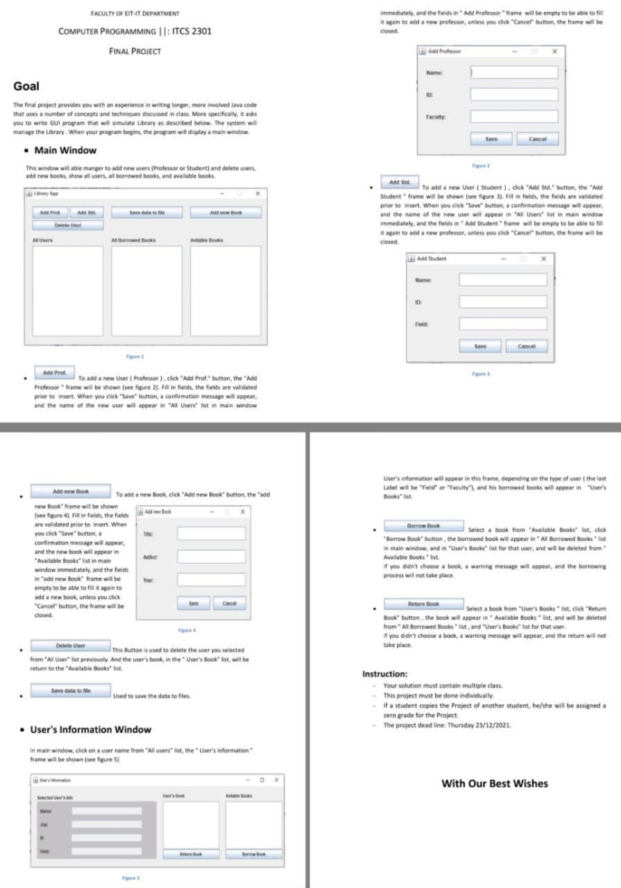 FACULTY OF EIT-IT DEPARTMENT
immediately, and the fields in" Add Professor " frame will be empty to be able to fill
it again to add a new professor, unless you click "Cancel" button, the frame will be
COMPUTER PROGRAMMING ||: ITCS 2301
closed.
FINAL PROJECT
Add Professor
Name
Goal
The final project provides you with an experience in writing longer, more involved lava code
that uses a number of concepts and techniques discussed in class. More specifically, it asks
you to write GUl program that will simulate Library as described below. The system will
Facuty
manage the Library. When your program begins, the program will display a main window.
Save
Cancel
• Main Window
This window will able manger to add new users (Professor or Student) and delete users,
add new books, show all users, all borrowed books, and available books.
Add S.
To add a new User ( Student ), dick "Add Std." button, the "Add
ubrary Agp
Student " frame will be shown (see figure 3). Fill in fieids, the fields are validated
prior to insert. When you click "Save" button, a confirmation message will appear,
and the name of the new user will appear in "All Users list in main window
immediately, and the fields in " Add Student " frame will be empty to be able to fil
it again to add a new professor, unless you click "Cancel" button, the frame will be
closed.
A Prof.
Save deta te tie
Ad ewook
Delete User
Usere
ABorrwed Books
Atat Books
| Add Shudent
Name
Fielt
Save
Cancel
Fgure
Add Prot.
Figur
To add a new User ( Professor), click "Add Prof." button, the "Add
Professor frame will be shown (see figure 2). Fill in fields, the fields are validated
prior to insert. When you click "Save" button, a confirmation message will appear,
and the name of the new user will appear in "All Users list in main window
User's information will appear in this frame, depending on the type of user ( the last
Label will be "Field" or "Faculty". and his borrowed books will appear in "User's
Add new Book
To add a new Book, click "Add new Book" button, the "add
Books" list.
new Book" frame will be shown
Ad ew ok
(see figure 4). Fillin fieles, the fields
are validated prior to insert. When
you click "Save" button, a
Berrow Book
Select a book from "Available Books list, click
T
confirmation message will appear,
and the new book will appear in
"Available Books list in main
"Borrow Book" button, the borrowed book will appear in " All Borrowed Boks " list
in main window, and in "User's Books" list for that user, and will be deleted from
Available Books "ist.
if you didn't choose a book, a warning message will appear, and the borrowing
Athor
window immediately, and the fields
process will not take place.
in "add new Book frame will be
Year
empty to be able to fill it again to
add a new book, unless you click
Sem
Cancel
Return Book
"Cancel" button, the frame will be
Select a book from "User's Books " list, click "Retur
closed.
Book" button, the book will appear in Available Books " ist, and will be deleted
from " All Borrowed Books " list, and "User's Books list for that user.
if you didn't choose a book, a warning message will appear, and the return will not
Fig
Delete User
take place.
This Button is used to delete the user you selected
from "All User" list previously. And the user's book, in the " User's Book" ist, will be
return to the "Available Books list.
.
Instruction:
Your solution must contain multiple class.
Save data to file
Used to save the data to files.
This project must be done individually.
If a student copies the Project of another student, he/she will be assigned a
zero grade for the Project.
- The project dead line: Thursday 23/12/2021.
• User's Information Window
in main window, click on a user name from "All users list, the User's information
frame will be shown (see figure 5)
'smatien
With Our Best Wishes
Selected rst
Uer's de
A
Ate
