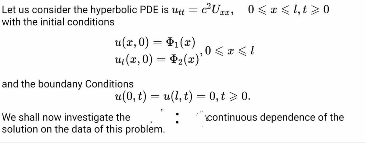 Let us consider the hyperbolic PDE is utt
with the initial conditions
c2Ux2, 0 < x < 1, t > 0
u(x,0)
= P1(x)
0 < x < 1
4 (x, 0) = $2(x)'
and the boundany Conditions
u(0, t) = u(1, t) = 0,t > 0.
::
We shall now investigate the
solution on the data of this problem.
continuous dependence of the
