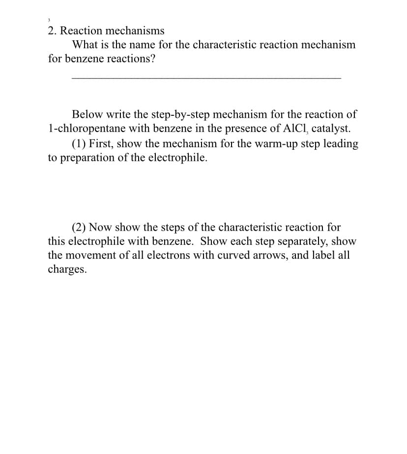 3
2. Reaction mechanisms
What is the name for the characteristic reaction mechanism
for benzene reactions?
Below write the step-by-step mechanism for the reaction of
1-chloropentane with benzene in the presence of AICI, catalyst.
(1) First, show the mechanism for the warm-up step leading
to preparation of the electrophile.
(2) Now show the steps of the characteristic reaction for
this electrophile with benzene. Show each step separately, show
the movement of all electrons with curved arrows, and label all
charges.
