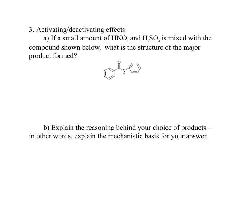 3. Activating/deactivating effects
a) If a small amount of HNO, and H,SO, is mixed with the
compound shown below, what is the structure of the major
product formed?
b) Explain the reasoning behind your choice of products
in other words, explain the mechanistic basis for your answer.
