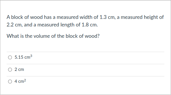 A block of wood has a measured width of 1.3 cm, a measured height of
2.2 cm, and a measured length of 1.8 cm.
What is the volume of the block of wood?
O 5.15 cm3
O 2 cm
4 cm2
