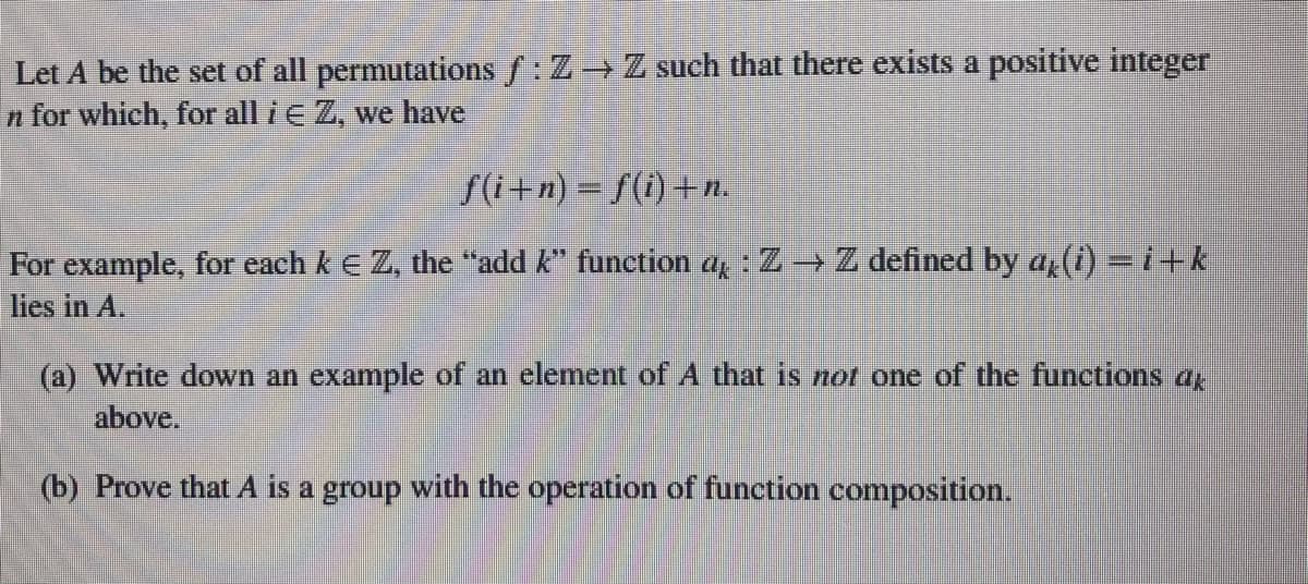 Let A be the set of all permutations f: Z Z such that there exists a positive integer
n for which, for all i e Z, we have
f(i+n) = f(i) +n.
For example, for each k E Z, the "add k" function a, : Z Z defined by a, (0-i+k
lies in A.
(a) Write down an example of an element of A that is not one of the functions a
above.
(b) Prove that A is a group with the operation of function composition.
