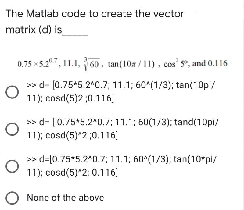 The Matlab code to create the vector
matrix (d) is
0.75 ×5.207, 11.1, 60, tan(107/11), cos²5°, and 0.116
>> d= [0.75*5.2^0.7; 11.1; 60^(1/3); tan(10pi/
11); cosd(5)2 ;0.116]
O
O
O
>> d= [0.75*5.2^0.7; 11.1; 60(1/3); tand(10pi/
11); cosd(5)^2 ;0.116]
>> d= [0.75*5.2^0.7; 11.1; 60^(1/3); tan(10*pi/
11); cosd(5)^2; 0.116]
O None of the above