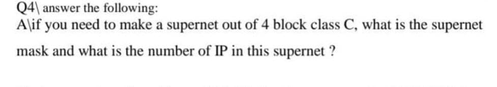 Q4 answer the following:
A\if you need to make a supernet out of 4 block class C, what is the supernet
mask and what is the number of IP in this supernet ?