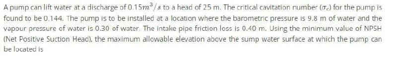 A pump can lift water at a discharge of 0.15m³/s to a head of 25 m. The critical cavitation number (c) for the pump is
found to be 0.144. The pump is to be installed at a location where the barometric pressure is 9.8 m of water and the
vapour pressure of water is 0.30 of water. The intake pipe friction loss is 0.40 m. Using the minimum value of NPSH
(Net Positive Suction Head), the maximum allowable elevation above the sump water surface at which the pump can
be located is