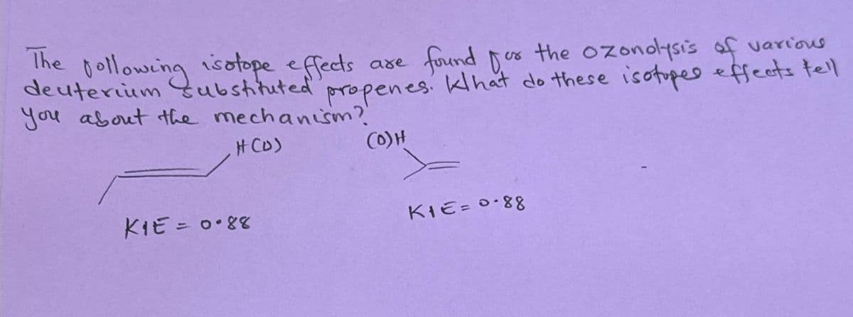 The following isotope effects
found for
are
or the ozonolysis of various
deuterium substituted propenes. Klhat do these isotopes effects tell
you about the mechanism?
#(D)
(0) H
KIE = 0.88
KIE= 0.88