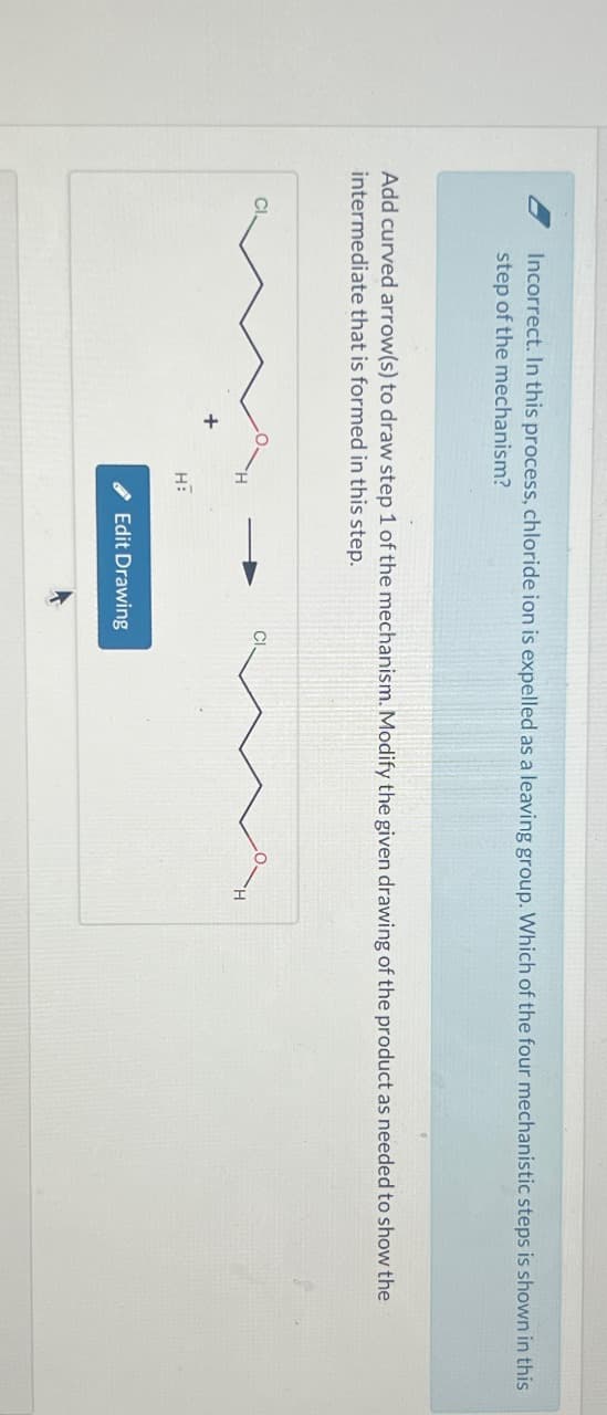 Incorrect. In this process, chloride ion is expelled as a leaving group. Which of the four mechanistic steps is shown in this
step of the mechanism?
Add curved arrow(s) to draw step 1 of the mechanism. Modify the given drawing of the product as needed to show the
intermediate that is formed in this step.
H:
Edit Drawing