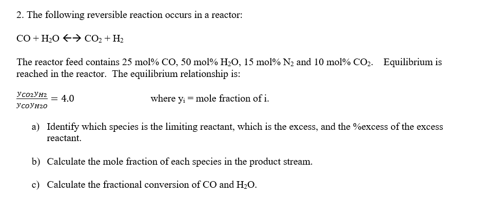 2. The following reversible reaction occurs in a reactor:
CO+H,O(> CO2+H2
The reactor feed contains 25 mol % CO, 50 mol% H₂O, 15 mol% N₂ and 10 mol % CO₂. Equilibrium is
reached in the reactor. The equilibrium relationship is:
where y₁ = mole fraction of i.
YC0₂YH² = 4.0
у соун20
a) Identify which species is the limiting reactant, which is the excess, and the %excess of the excess
reactant.
b) Calculate the mole fraction of each species in the product stream.
c) Calculate the fractional conversion of CO and H₂O.