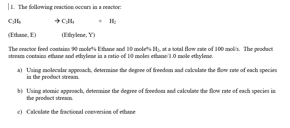 1. The following reaction occurs in a reactor:
C₂H6
(Ethane, E)
→ C₂H4
+ H₂
(Ethylene, Y)
The reactor feed contains 90 mole% Ethane and 10 mole% H₂, at a total flow rate of 100 mol/s. The product
stream contains ethane and ethylene in a ratio of 10 moles ethane/1.0 mole ethylene.
a) Using molecular approach, determine the degree of freedom and calculate the flow rate of each species
in the product stream.
b) Using atomic approach, determine the degree of freedom and calculate the flow rate of each species in
the product stream.
c) Calculate the fractional conversion of ethane