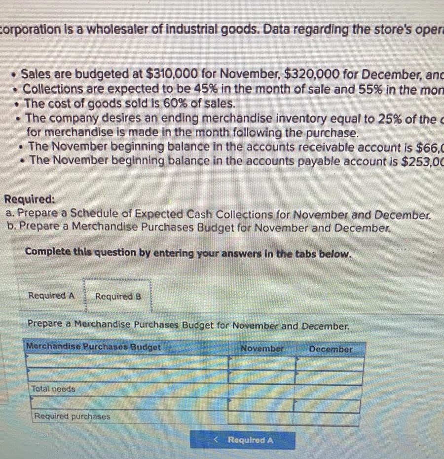 corporation is a wholesaler of industrial goods. Data regarding the store's opera
• Sales are budgeted at $310,000 for November, $320,000 for December, and
Collections are expected to be 45% in the month of sale and 55% in the mon
• The cost of goods sold is 60% of sales.
• The company desires an ending merchandise inventory equal to 25% of the d
for merchandise is made in the month following the purchase.
The November beginning balance in the accounts receivable account is $66,0
• The November beginning balance in the accounts payable account is $253,0C
Required:
a. Prepare a Schedule of Expected Cash Collections for November and December.
b. Prepare a Merchandise Purchases Budget for November and December.
Complete this question by entering your answers in the tabs below.
Required A
Required B
Prepare a Merchandise Purchases Budget for November and December.
Merchandise Purchases Budget
November
December
Total needs
Required purchases
< Required A
