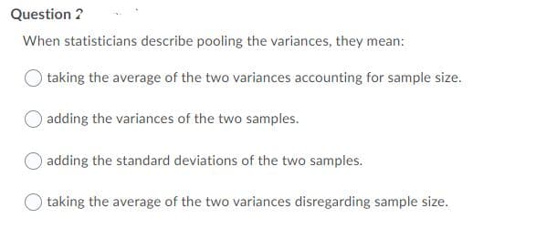 Question ?
When statisticians describe pooling the variances, they mean:
taking the average of the two variances accounting for sample size.
O adding the variances of the two samples.
adding the standard deviations of the two samples.
O taking the average of the two variances disregarding sample size.
