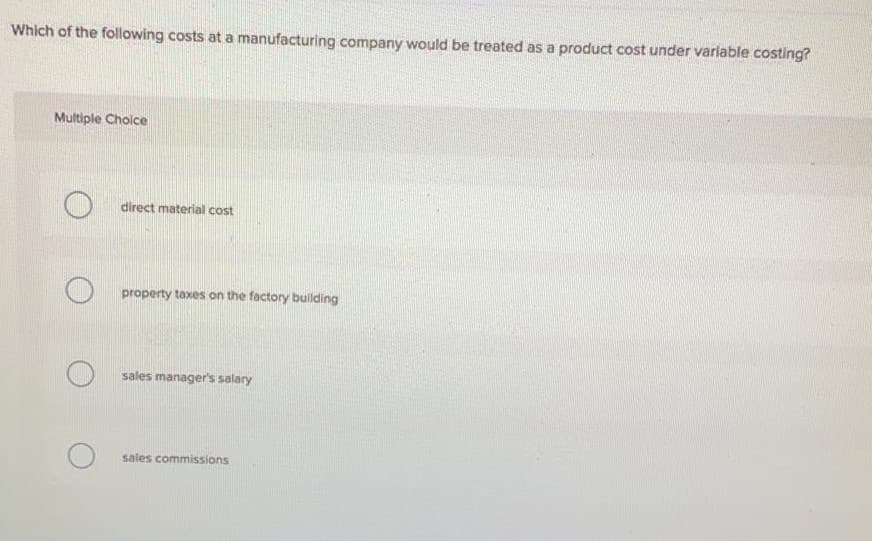 Which of the following costs at a manufacturing company would be treated as a product cost under variable costing?
Multiple Choice
direct material cost
property taxes on the factory building
sales manager's salary
sales commissions
