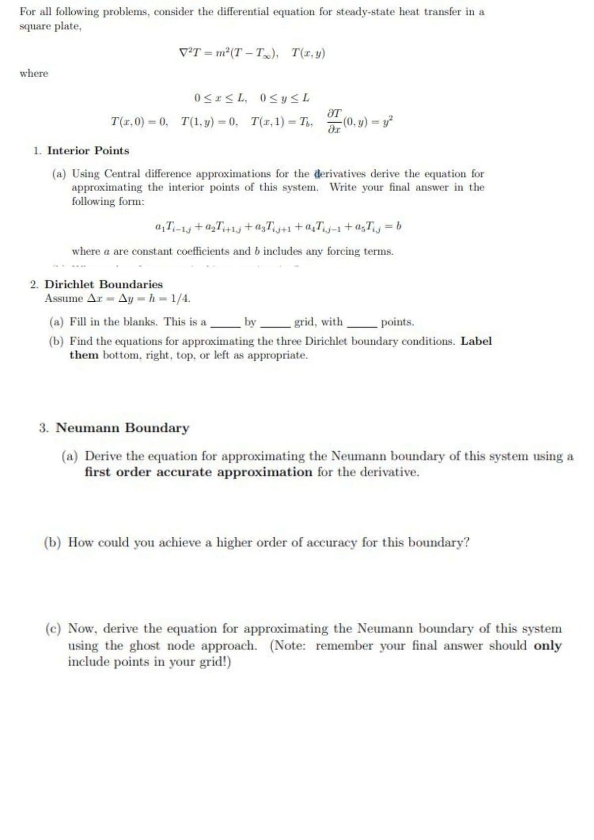 For all following problems, consider the differential equation for steady-state heat transfer in a
square plate,
V²T = m²(T – T); T(x,y)
where
0<r< L, 0<y<L
T(x,0) = 0, T(1, y) = 0, T(r, 1) = T,,
(0, y) y?
%3D
1. Interior Points
(a) Using Central difference approximations for the derivatives derive the equation for
approximating the interior points of this system. Write your final answer in the
following form:
a,T;-1j + a,T+1j +a3Tj+1+a,Tj-1 +a;T = b
where a are constant coefficients and b includes any forcing terms.
2. Dirichlet Boundaries
Assume Ar Ay = h = 1/4.
(a) Fill in the blanks. This is a
by grid, with
points.
(b) Find the equations for approximating the three Dirichlet boundary conditions. Label
them bottom, right, top, or left as appropriate.
3. Neumann Boundary
(a) Derive the equation for approximating the Neumann boundary of this system using a
first order accurate approximation for the derivative.
(b) How could you achieve a higher order of accuracy for this boundary?
(c) Now, derive the equation for approximating the Neumann boundary of this system
using the ghost node approach. (Note: remember your final answer should only
include points in your grid!)
