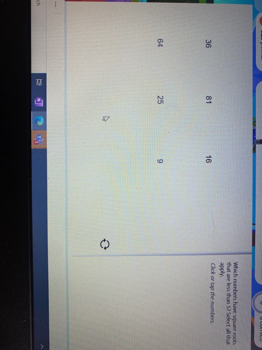 25
O CoreC!
Which numbers have square roots
that are less than 5? Select all that
apply.
Click or tap the numbers.
36
81
16
64
9.
ch
